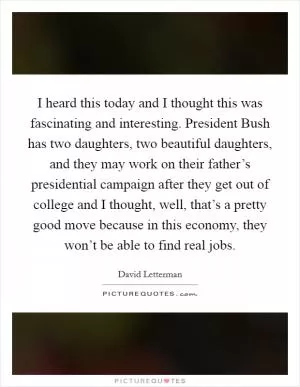 I heard this today and I thought this was fascinating and interesting. President Bush has two daughters, two beautiful daughters, and they may work on their father’s presidential campaign after they get out of college and I thought, well, that’s a pretty good move because in this economy, they won’t be able to find real jobs Picture Quote #1