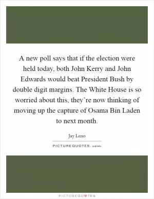 A new poll says that if the election were held today, both John Kerry and John Edwards would beat President Bush by double digit margins. The White House is so worried about this, they’re now thinking of moving up the capture of Osama Bin Laden to next month Picture Quote #1