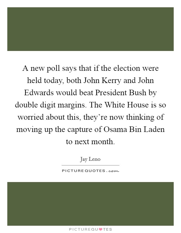A new poll says that if the election were held today, both John Kerry and John Edwards would beat President Bush by double digit margins. The White House is so worried about this, they're now thinking of moving up the capture of Osama Bin Laden to next month Picture Quote #1