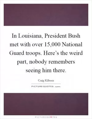 In Louisiana, President Bush met with over 15,000 National Guard troops. Here’s the weird part, nobody remembers seeing him there Picture Quote #1
