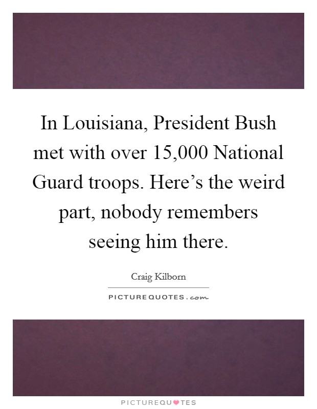 In Louisiana, President Bush met with over 15,000 National Guard troops. Here's the weird part, nobody remembers seeing him there Picture Quote #1