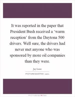 It was reported in the paper that President Bush received a ‘warm reception’ from the Daytona 500 drivers. Well sure, the drivers had never met anyone who was sponsored by more oil companies than they were Picture Quote #1
