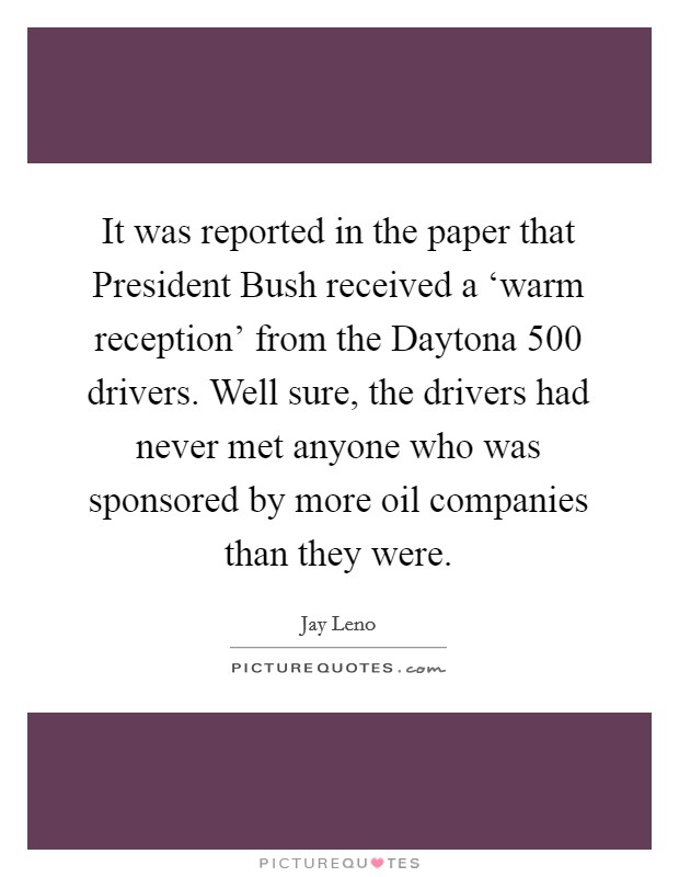 It was reported in the paper that President Bush received a ‘warm reception' from the Daytona 500 drivers. Well sure, the drivers had never met anyone who was sponsored by more oil companies than they were Picture Quote #1