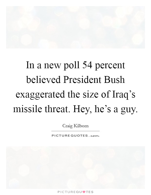 In a new poll 54 percent believed President Bush exaggerated the size of Iraq's missile threat. Hey, he's a guy Picture Quote #1
