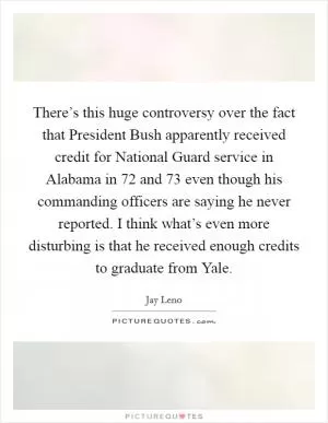 There’s this huge controversy over the fact that President Bush apparently received credit for National Guard service in Alabama in  72 and  73 even though his commanding officers are saying he never reported. I think what’s even more disturbing is that he received enough credits to graduate from Yale Picture Quote #1