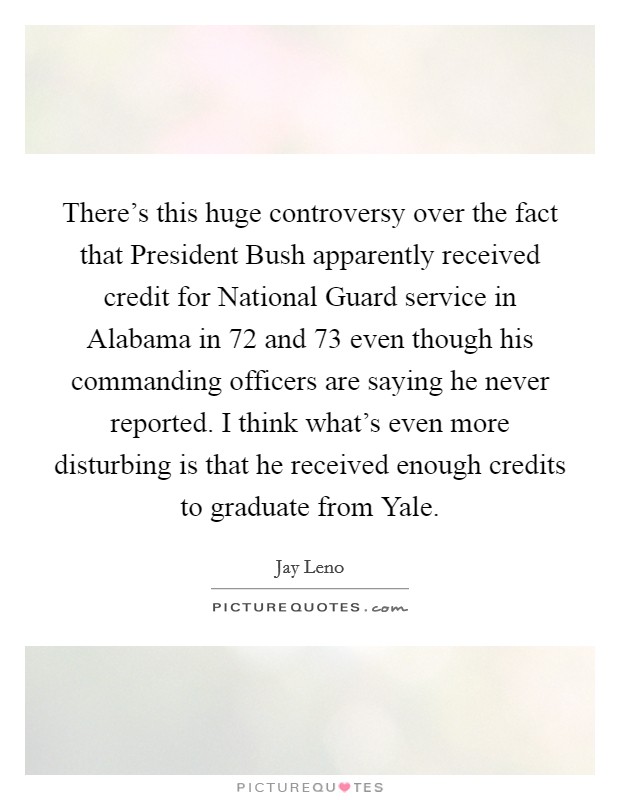 There's this huge controversy over the fact that President Bush apparently received credit for National Guard service in Alabama in  72 and  73 even though his commanding officers are saying he never reported. I think what's even more disturbing is that he received enough credits to graduate from Yale Picture Quote #1