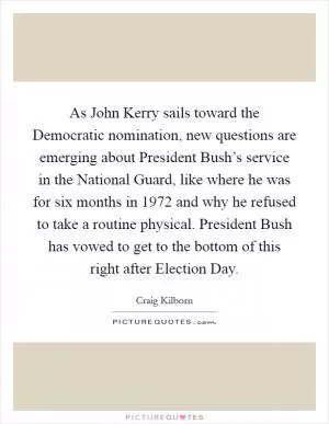 As John Kerry sails toward the Democratic nomination, new questions are emerging about President Bush’s service in the National Guard, like where he was for six months in 1972 and why he refused to take a routine physical. President Bush has vowed to get to the bottom of this right after Election Day Picture Quote #1
