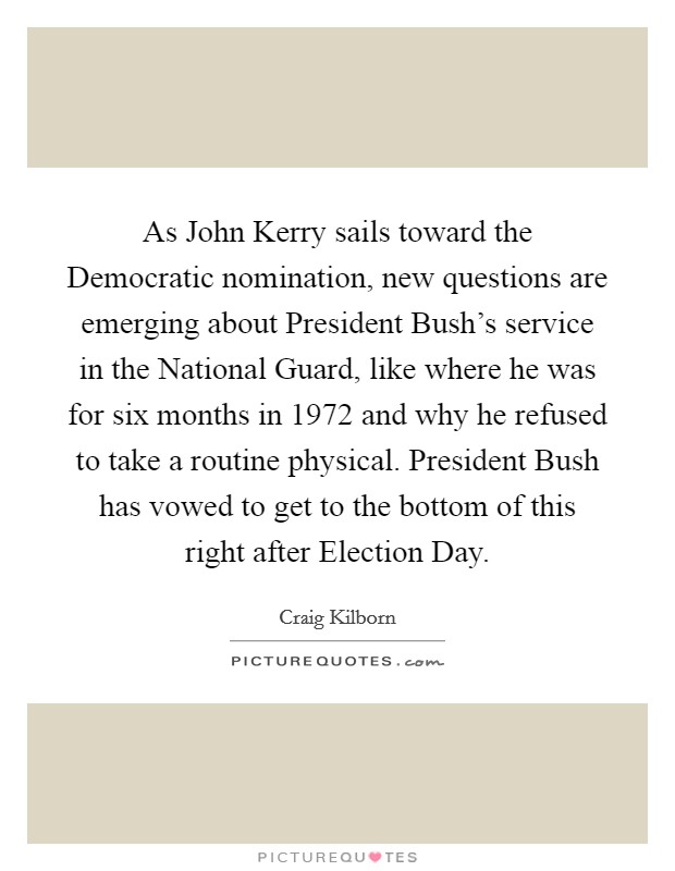 As John Kerry sails toward the Democratic nomination, new questions are emerging about President Bush's service in the National Guard, like where he was for six months in 1972 and why he refused to take a routine physical. President Bush has vowed to get to the bottom of this right after Election Day Picture Quote #1