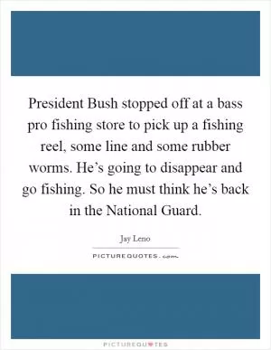 President Bush stopped off at a bass pro fishing store to pick up a fishing reel, some line and some rubber worms. He’s going to disappear and go fishing. So he must think he’s back in the National Guard Picture Quote #1