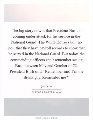 The big story now is that President Bush is coming under attack for his service in the National Guard. The White House said, ‘no no,’ that they have payroll records to show that he served in the National Guard. But today, the commanding officers can’t remember seeing Bush between May and October of  72. President Bush said, ‘Remember me? I’m the drunk guy. Remember me?’ Picture Quote #1