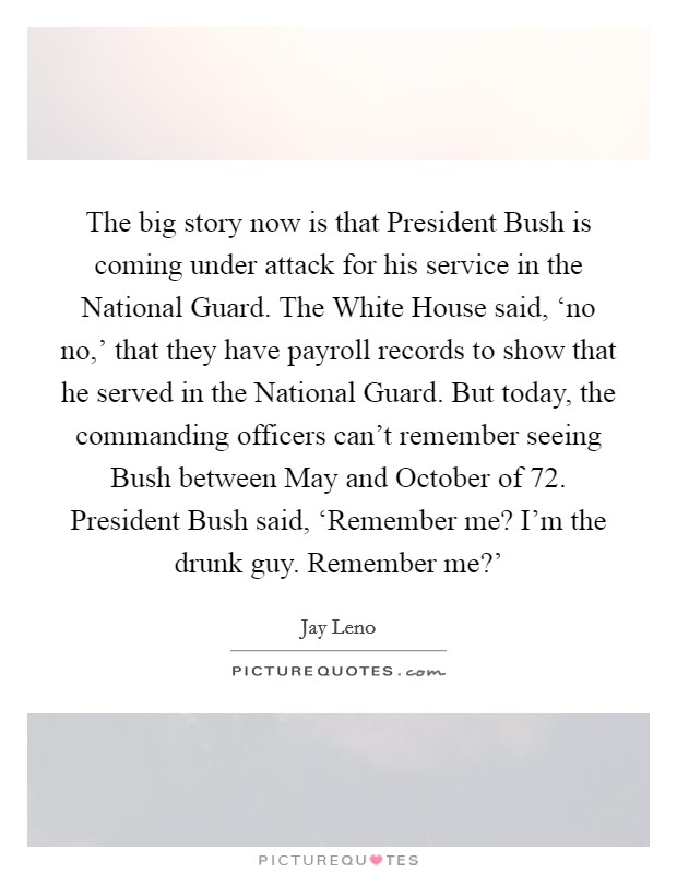 The big story now is that President Bush is coming under attack for his service in the National Guard. The White House said, ‘no no,' that they have payroll records to show that he served in the National Guard. But today, the commanding officers can't remember seeing Bush between May and October of  72. President Bush said, ‘Remember me? I'm the drunk guy. Remember me?' Picture Quote #1