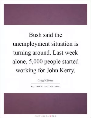 Bush said the unemployment situation is turning around. Last week alone, 5,000 people started working for John Kerry Picture Quote #1
