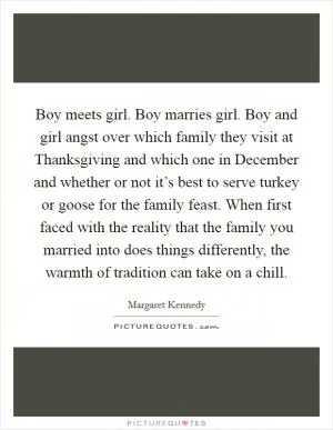 Boy meets girl. Boy marries girl. Boy and girl angst over which family they visit at Thanksgiving and which one in December and whether or not it’s best to serve turkey or goose for the family feast. When first faced with the reality that the family you married into does things differently, the warmth of tradition can take on a chill Picture Quote #1