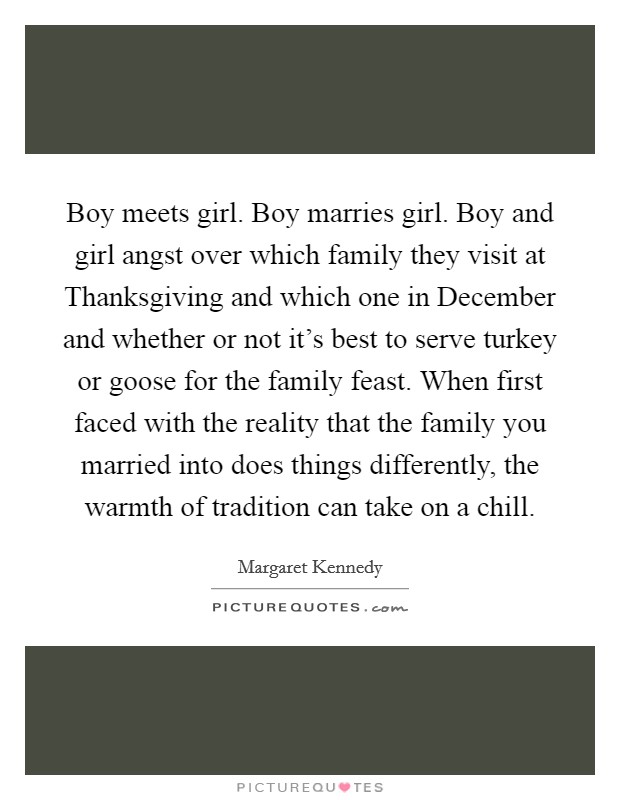 Boy meets girl. Boy marries girl. Boy and girl angst over which family they visit at Thanksgiving and which one in December and whether or not it's best to serve turkey or goose for the family feast. When first faced with the reality that the family you married into does things differently, the warmth of tradition can take on a chill Picture Quote #1