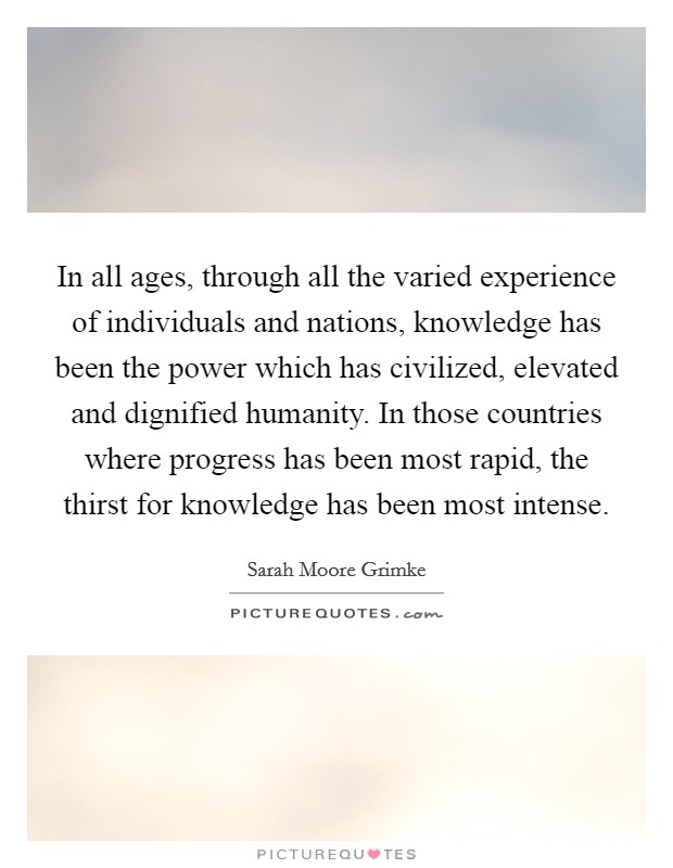 In all ages, through all the varied experience of individuals and nations, knowledge has been the power which has civilized, elevated and dignified humanity. In those countries where progress has been most rapid, the thirst for knowledge has been most intense Picture Quote #1