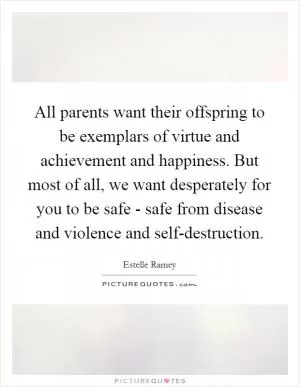All parents want their offspring to be exemplars of virtue and achievement and happiness. But most of all, we want desperately for you to be safe - safe from disease and violence and self-destruction Picture Quote #1