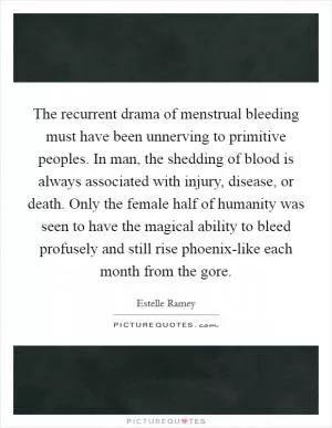 The recurrent drama of menstrual bleeding must have been unnerving to primitive peoples. In man, the shedding of blood is always associated with injury, disease, or death. Only the female half of humanity was seen to have the magical ability to bleed profusely and still rise phoenix-like each month from the gore Picture Quote #1