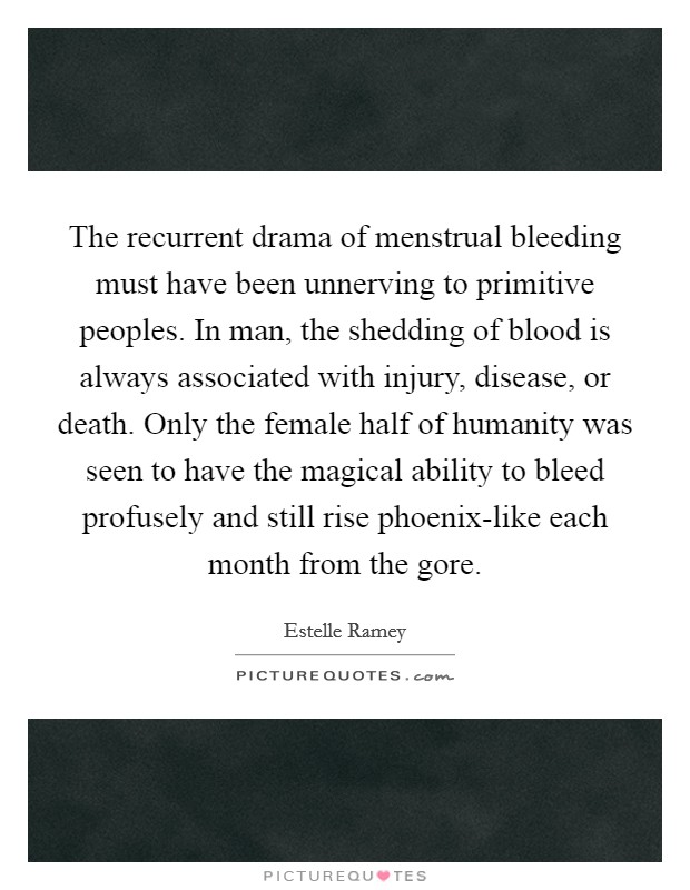 The recurrent drama of menstrual bleeding must have been unnerving to primitive peoples. In man, the shedding of blood is always associated with injury, disease, or death. Only the female half of humanity was seen to have the magical ability to bleed profusely and still rise phoenix-like each month from the gore Picture Quote #1