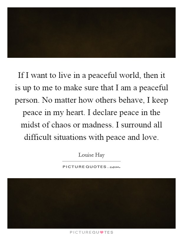 If I want to live in a peaceful world, then it is up to me to make sure that I am a peaceful person. No matter how others behave, I keep peace in my heart. I declare peace in the midst of chaos or madness. I surround all difficult situations with peace and love Picture Quote #1