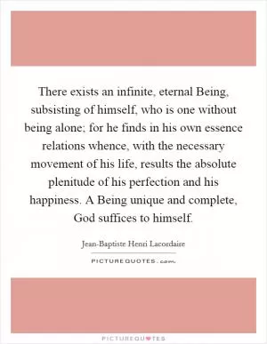 There exists an infinite, eternal Being, subsisting of himself, who is one without being alone; for he finds in his own essence relations whence, with the necessary movement of his life, results the absolute plenitude of his perfection and his happiness. A Being unique and complete, God suffices to himself Picture Quote #1