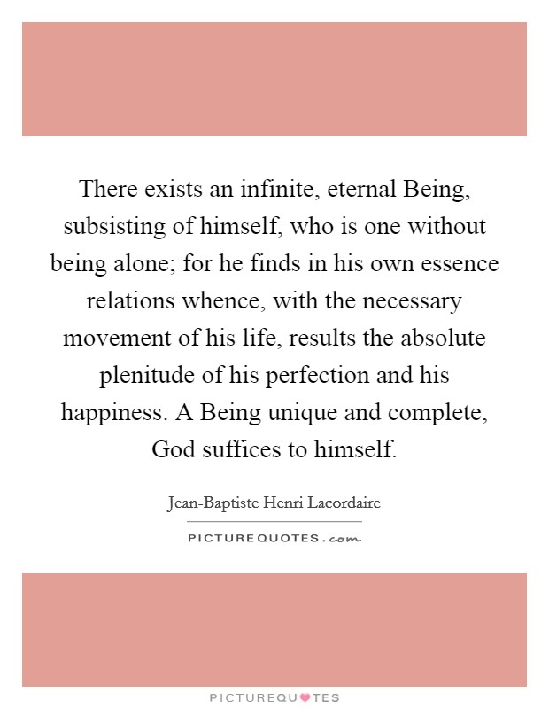 There exists an infinite, eternal Being, subsisting of himself, who is one without being alone; for he finds in his own essence relations whence, with the necessary movement of his life, results the absolute plenitude of his perfection and his happiness. A Being unique and complete, God suffices to himself Picture Quote #1