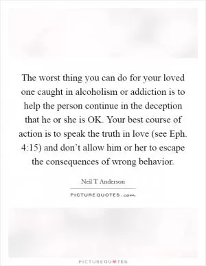 The worst thing you can do for your loved one caught in alcoholism or addiction is to help the person continue in the deception that he or she is OK. Your best course of action is to speak the truth in love (see Eph. 4:15) and don’t allow him or her to escape the consequences of wrong behavior Picture Quote #1