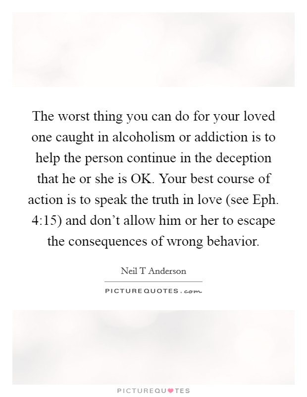 The worst thing you can do for your loved one caught in alcoholism or addiction is to help the person continue in the deception that he or she is OK. Your best course of action is to speak the truth in love (see Eph. 4:15) and don't allow him or her to escape the consequences of wrong behavior Picture Quote #1