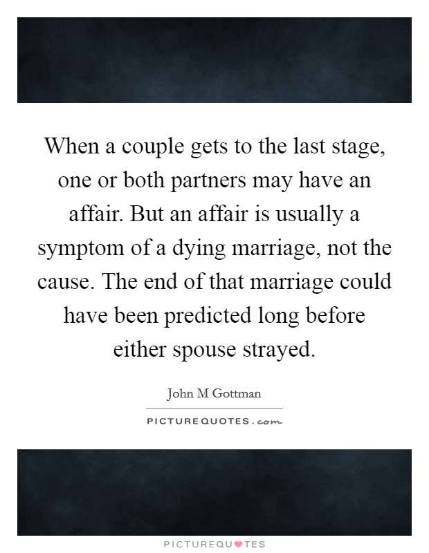 When a couple gets to the last stage, one or both partners may have an affair. But an affair is usually a symptom of a dying marriage, not the cause. The end of that marriage could have been predicted long before either spouse strayed Picture Quote #1