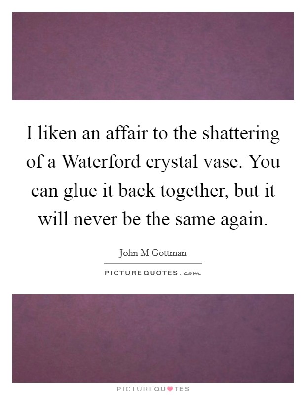 I liken an affair to the shattering of a Waterford crystal vase. You can glue it back together, but it will never be the same again Picture Quote #1