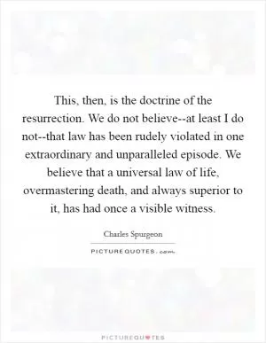 This, then, is the doctrine of the resurrection. We do not believe--at least I do not--that law has been rudely violated in one extraordinary and unparalleled episode. We believe that a universal law of life, overmastering death, and always superior to it, has had once a visible witness Picture Quote #1