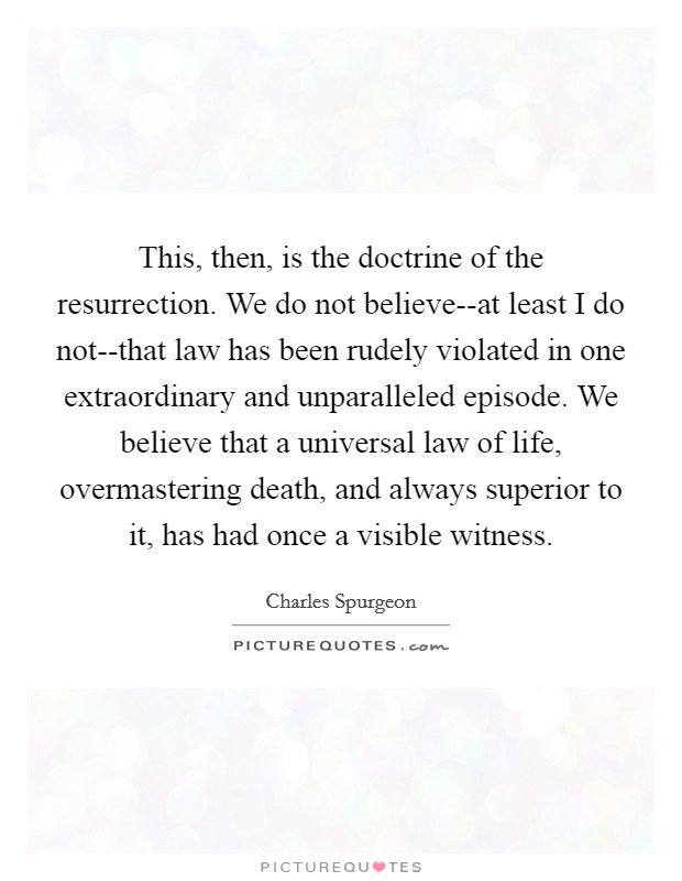 This, then, is the doctrine of the resurrection. We do not believe--at least I do not--that law has been rudely violated in one extraordinary and unparalleled episode. We believe that a universal law of life, overmastering death, and always superior to it, has had once a visible witness Picture Quote #1