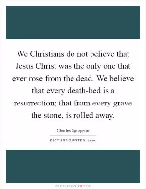 We Christians do not believe that Jesus Christ was the only one that ever rose from the dead. We believe that every death-bed is a resurrection; that from every grave the stone, is rolled away Picture Quote #1