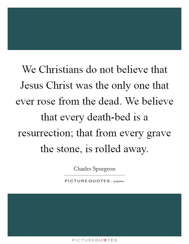 We Christians do not believe that Jesus Christ was the only one that ever rose from the dead. We believe that every death-bed is a resurrection; that from every grave the stone, is rolled away Picture Quote #1