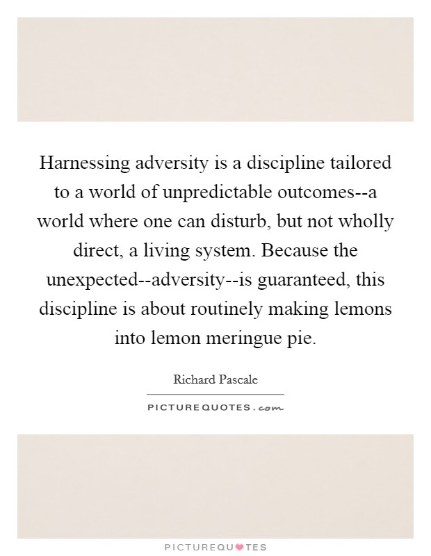 Harnessing adversity is a discipline tailored to a world of unpredictable outcomes--a world where one can disturb, but not wholly direct, a living system. Because the unexpected--adversity--is guaranteed, this discipline is about routinely making lemons into lemon meringue pie Picture Quote #1
