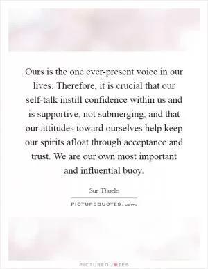 Ours is the one ever-present voice in our lives. Therefore, it is crucial that our self-talk instill confidence within us and is supportive, not submerging, and that our attitudes toward ourselves help keep our spirits afloat through acceptance and trust. We are our own most important and influential buoy Picture Quote #1