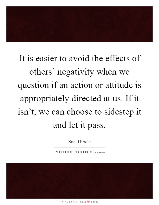 It is easier to avoid the effects of others' negativity when we question if an action or attitude is appropriately directed at us. If it isn't, we can choose to sidestep it and let it pass Picture Quote #1