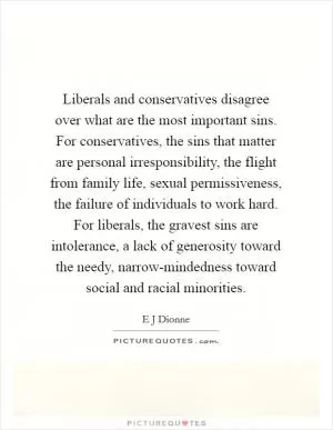 Liberals and conservatives disagree over what are the most important sins. For conservatives, the sins that matter are personal irresponsibility, the flight from family life, sexual permissiveness, the failure of individuals to work hard. For liberals, the gravest sins are intolerance, a lack of generosity toward the needy, narrow-mindedness toward social and racial minorities Picture Quote #1