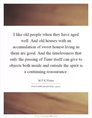 I like old people when they have aged well. And old houses with an accumulation of sweet honest living in them are good. And the timelessness that only the passing of Time itself can give to objects both inside and outside the spirit is a continuing reassurance Picture Quote #1