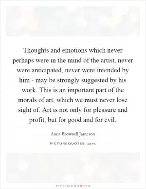 Thoughts and emotions which never perhaps were in the mind of the artist, never were anticipated, never were intended by him - may be strongly suggested by his work. This is an important part of the morals of art, which we must never lose sight of. Art is not only for pleasure and profit, but for good and for evil Picture Quote #1