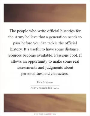 The people who write official histories for the Army believe that a generation needs to pass before you can tackle the official history. It’s useful to have some distance. Sources become available. Passions cool. It allows an opportunity to make some real assessments and judgments about personalities and characters Picture Quote #1