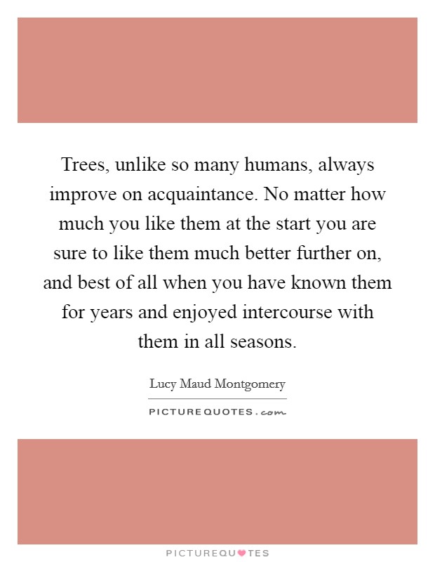 Trees, unlike so many humans, always improve on acquaintance. No matter how much you like them at the start you are sure to like them much better further on, and best of all when you have known them for years and enjoyed intercourse with them in all seasons Picture Quote #1