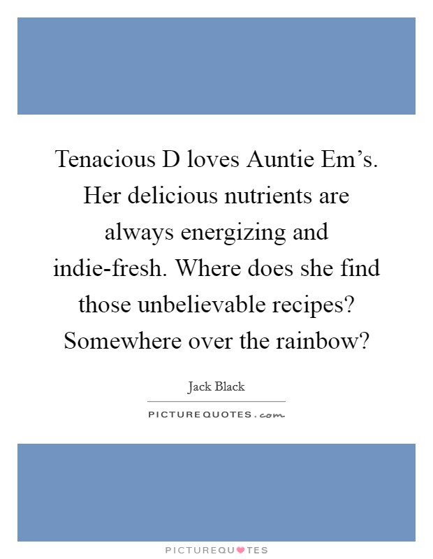 Tenacious D loves Auntie Em's. Her delicious nutrients are always energizing and indie-fresh. Where does she find those unbelievable recipes? Somewhere over the rainbow? Picture Quote #1