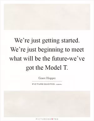 We’re just getting started. We’re just beginning to meet what will be the future-we’ve got the Model T Picture Quote #1
