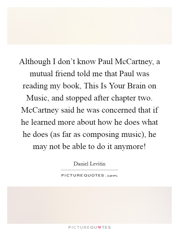 Although I don't know Paul McCartney, a mutual friend told me that Paul was reading my book, This Is Your Brain on Music, and stopped after chapter two. McCartney said he was concerned that if he learned more about how he does what he does (as far as composing music), he may not be able to do it anymore! Picture Quote #1