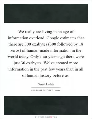 We really are living in an age of information overload. Google estimates that there are 300 exabytes (300 followed by 18 zeros) of human-made information in the world today. Only four years ago there were just 30 exabytes. We’ve created more information in the past few years than in all of human history before us Picture Quote #1