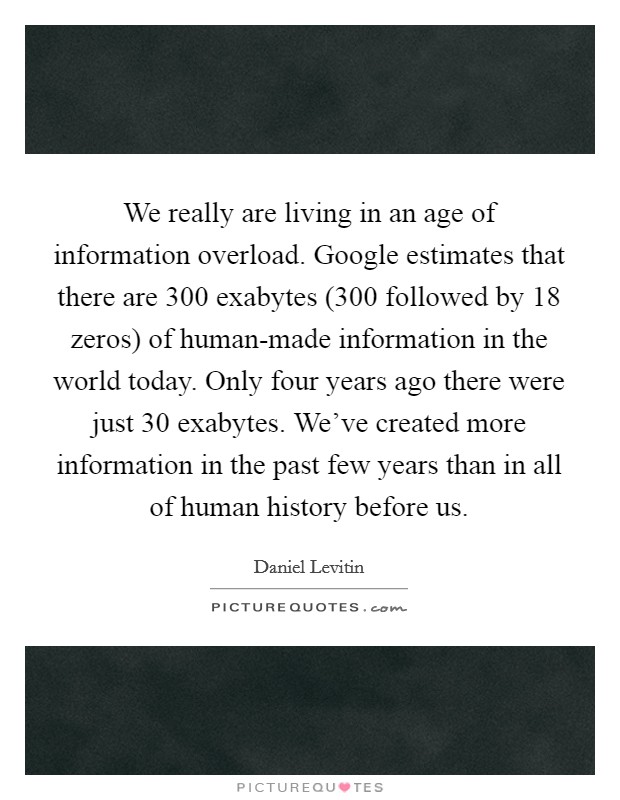 We really are living in an age of information overload. Google estimates that there are 300 exabytes (300 followed by 18 zeros) of human-made information in the world today. Only four years ago there were just 30 exabytes. We've created more information in the past few years than in all of human history before us Picture Quote #1