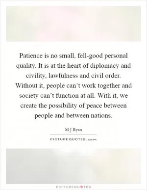 Patience is no small, fell-good personal quality. It is at the heart of diplomacy and civility, lawfulness and civil order. Without it, people can’t work together and society can’t function at all. With it, we create the possibility of peace between people and between nations Picture Quote #1