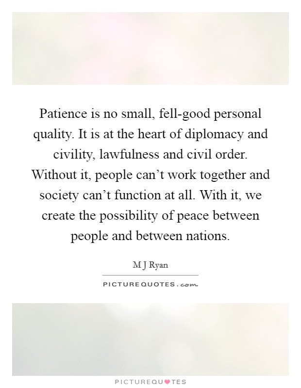 Patience is no small, fell-good personal quality. It is at the heart of diplomacy and civility, lawfulness and civil order. Without it, people can't work together and society can't function at all. With it, we create the possibility of peace between people and between nations Picture Quote #1