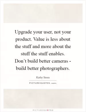Upgrade your user, not your product. Value is less about the stuff and more about the stuff the stuff enables. Don’t build better cameras - build better photographers Picture Quote #1