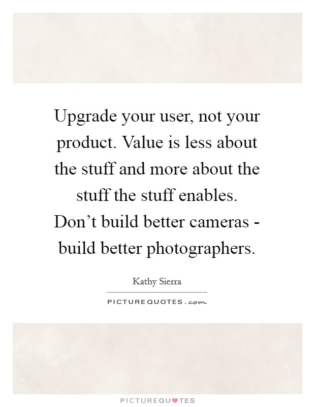 Upgrade your user, not your product. Value is less about the stuff and more about the stuff the stuff enables. Don't build better cameras - build better photographers Picture Quote #1